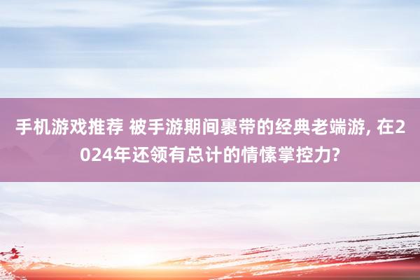 手机游戏推荐 被手游期间裹带的经典老端游, 在2024年还领有总计的情愫掌控力?