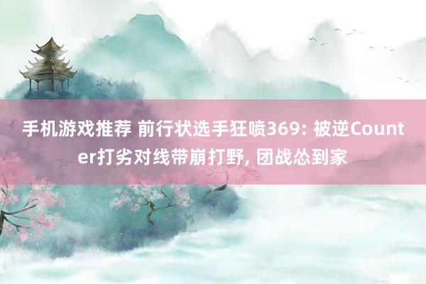 手机游戏推荐 前行状选手狂喷369: 被逆Counter打劣对线带崩打野, 团战怂到家