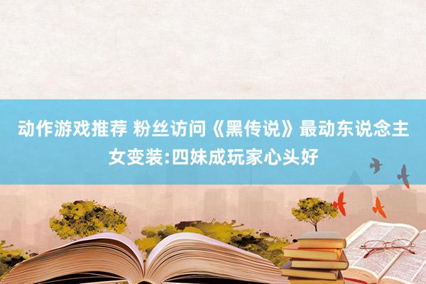 动作游戏推荐 粉丝访问《黑传说》最动东说念主女变装:四妹成玩家心头好