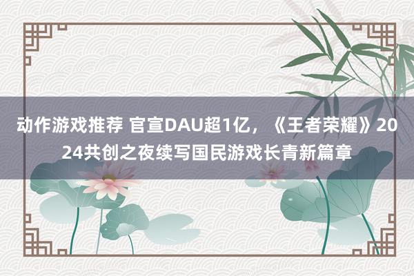 动作游戏推荐 官宣DAU超1亿，《王者荣耀》2024共创之夜续写国民游戏长青新篇章