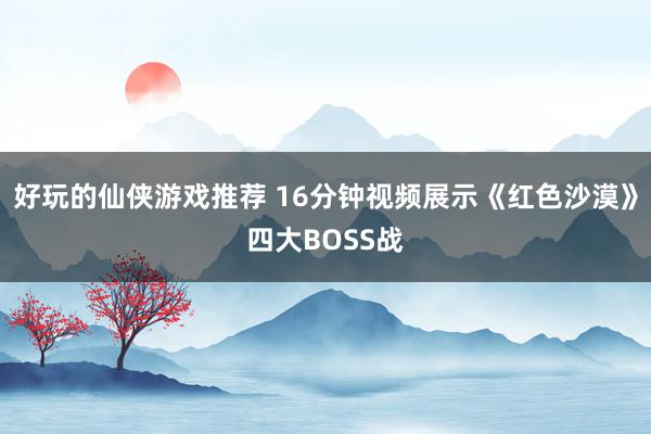 好玩的仙侠游戏推荐 16分钟视频展示《红色沙漠》四大BOSS战