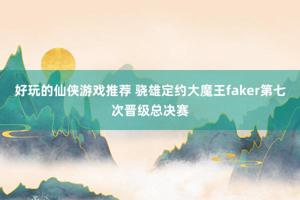 好玩的仙侠游戏推荐 骁雄定约大魔王faker第七次晋级总决赛