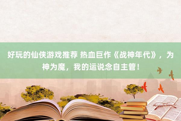 好玩的仙侠游戏推荐 热血巨作《战神年代》，为神为魔，我的运说念自主管！