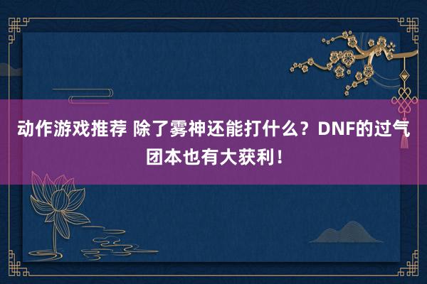 动作游戏推荐 除了雾神还能打什么？DNF的过气团本也有大获利！