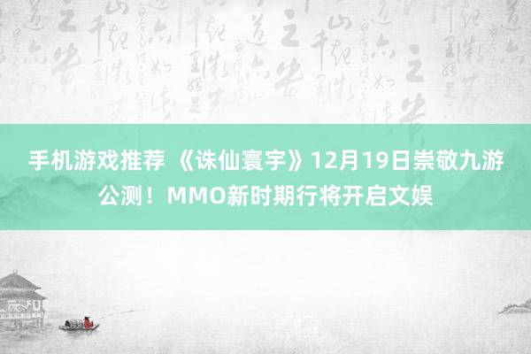 手机游戏推荐 《诛仙寰宇》12月19日崇敬九游公测！MMO新时期行将开启文娱