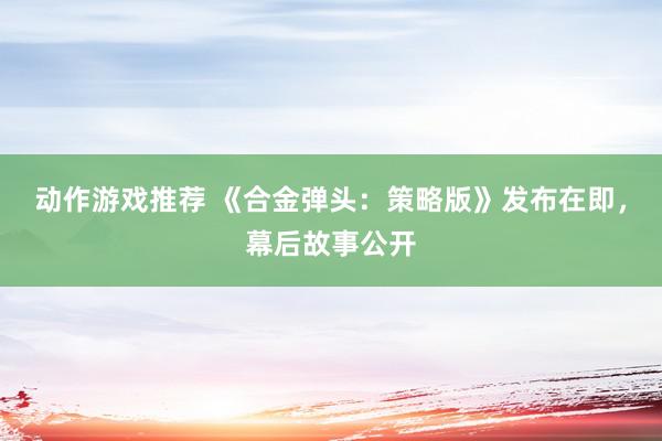 动作游戏推荐 《合金弹头：策略版》发布在即，幕后故事公开