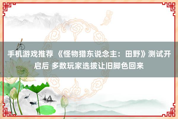 手机游戏推荐 《怪物猎东说念主：田野》测试开启后 多数玩家选拔让旧脚色回来