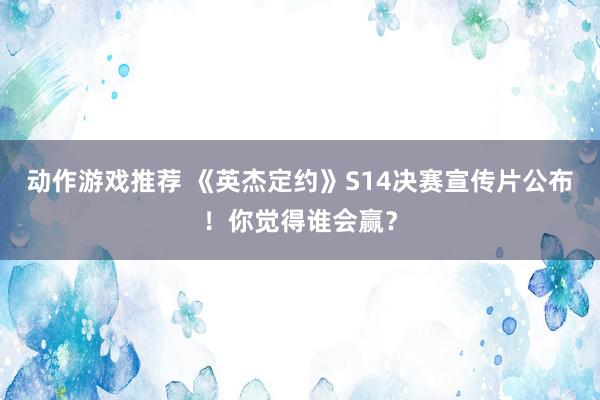 动作游戏推荐 《英杰定约》S14决赛宣传片公布！你觉得谁会赢？