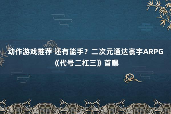 动作游戏推荐 还有能手？二次元通达寰宇ARPG《代号二杠三》首曝