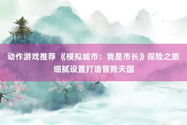 动作游戏推荐 《模拟城市：我是市长》探险之旅细腻设置打造冒险天国