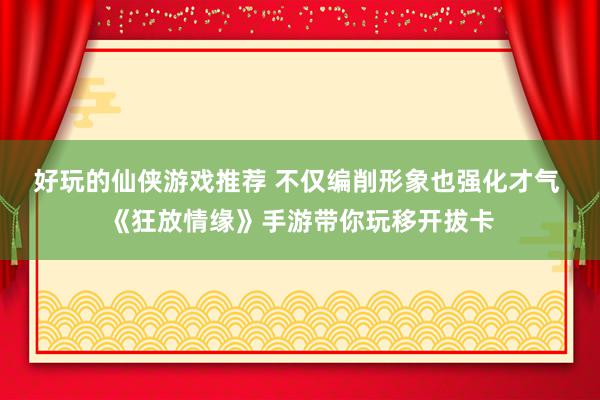 好玩的仙侠游戏推荐 不仅编削形象也强化才气 《狂放情缘》手游带你玩移开拔卡