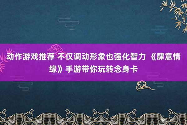 动作游戏推荐 不仅调动形象也强化智力 《肆意情缘》手游带你玩转念身卡