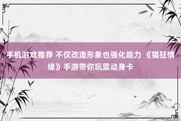 手机游戏推荐 不仅改造形象也强化能力 《猖狂情缘》手游带你玩震动身卡