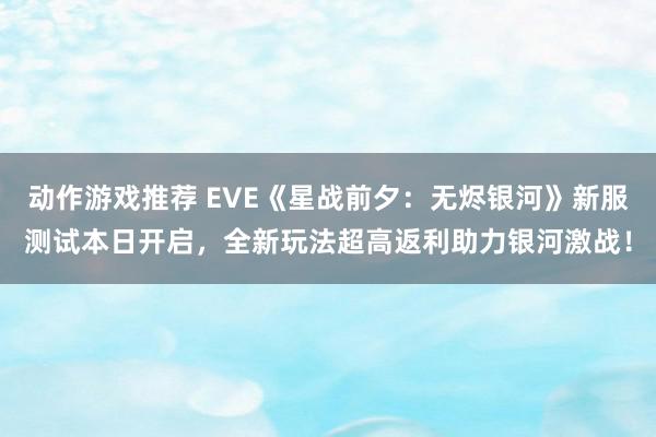 动作游戏推荐 EVE《星战前夕：无烬银河》新服测试本日开启，全新玩法超高返利助力银河激战！