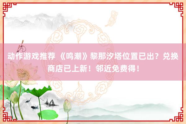 动作游戏推荐 《鸣潮》黎那汐塔位置已出？兑换商店已上新！邻近免费得！