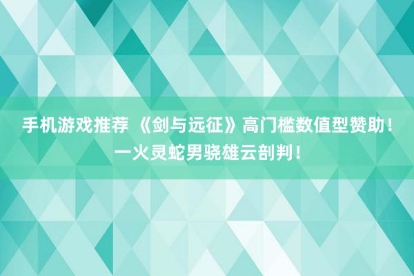 手机游戏推荐 《剑与远征》高门槛数值型赞助！一火灵蛇男骁雄云剖判！