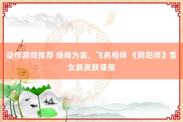 动作游戏推荐 绿绮为裳，飞燕相伴 《阴阳师》雪女新皮肤谍报