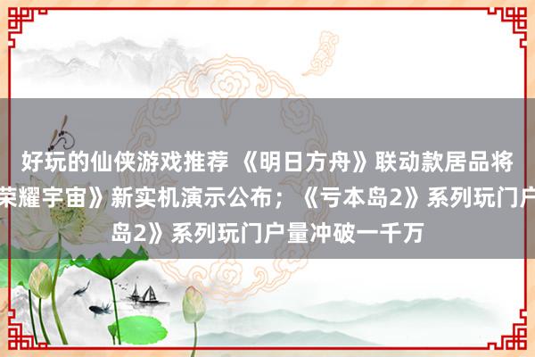 好玩的仙侠游戏推荐 《明日方舟》联动款居品将推出；《王者荣耀宇宙》新实机演示公布；《亏本岛2》系列玩门户量冲破一千万