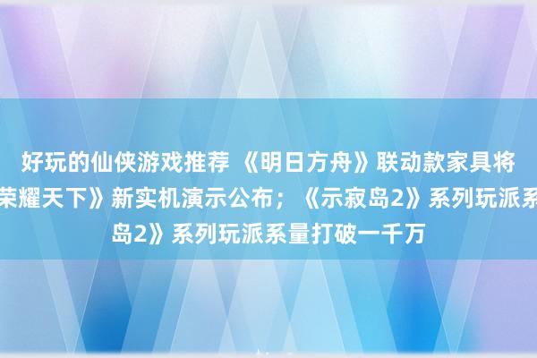 好玩的仙侠游戏推荐 《明日方舟》联动款家具将推出；《王者荣耀天下》新实机演示公布；《示寂岛2》系列玩派系量打破一千万