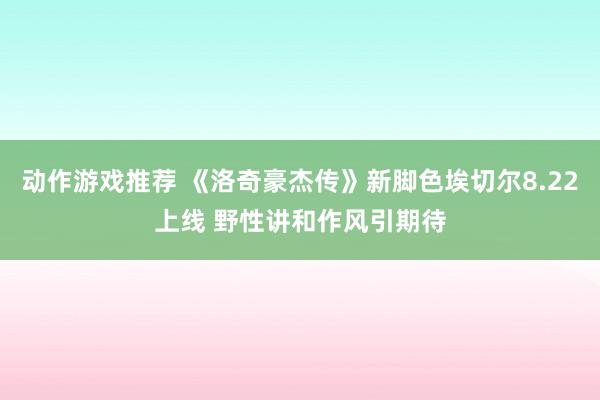 动作游戏推荐 《洛奇豪杰传》新脚色埃切尔8.22上线 野性讲和作风引期待