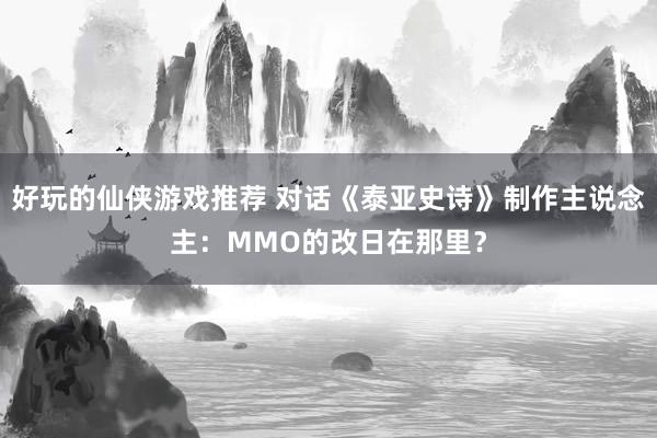 好玩的仙侠游戏推荐 对话《泰亚史诗》制作主说念主：MMO的改日在那里？