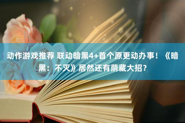 动作游戏推荐 联动暗黑4+首个原更动办事！《暗黑：不灭》居然还有荫藏大招？