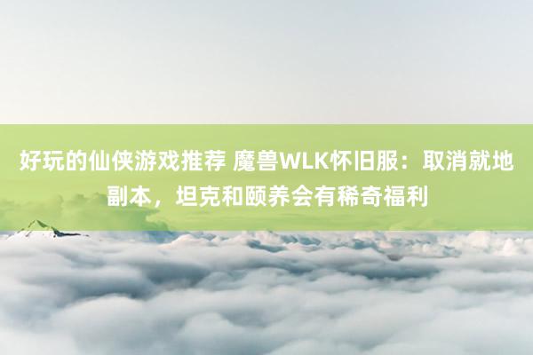 好玩的仙侠游戏推荐 魔兽WLK怀旧服：取消就地副本，坦克和颐养会有稀奇福利