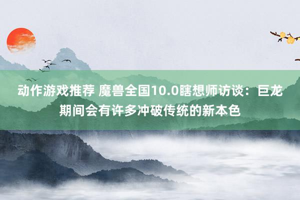 动作游戏推荐 魔兽全国10.0瞎想师访谈：巨龙期间会有许多冲破传统的新本色