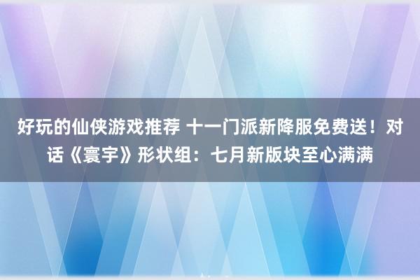 好玩的仙侠游戏推荐 十一门派新降服免费送！对话《寰宇》形状组：七月新版块至心满满