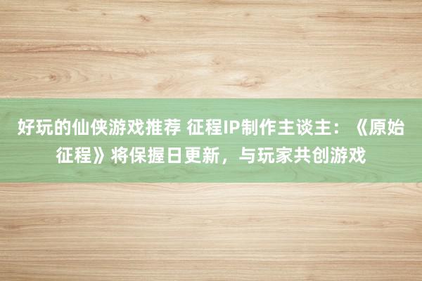 好玩的仙侠游戏推荐 征程IP制作主谈主：《原始征程》将保握日更新，与玩家共创游戏