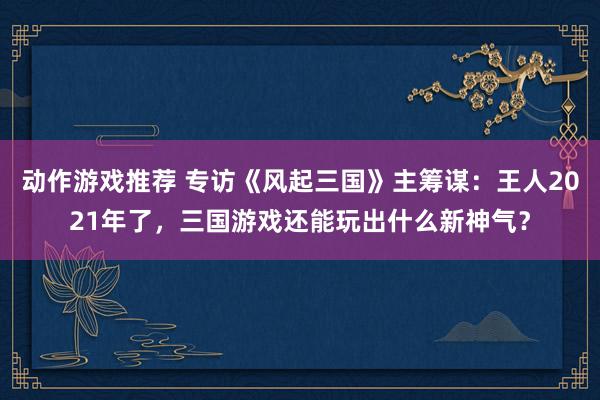 动作游戏推荐 专访《风起三国》主筹谋：王人2021年了，三国游戏还能玩出什么新神气？