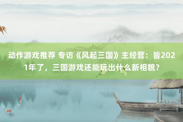 动作游戏推荐 专访《风起三国》主经营：皆2021年了，三国游戏还能玩出什么新相貌？