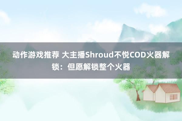 动作游戏推荐 大主播Shroud不悦COD火器解锁：但愿解锁整个火器