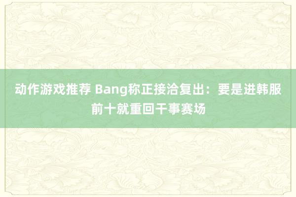 动作游戏推荐 Bang称正接洽复出：要是进韩服前十就重回干事赛场