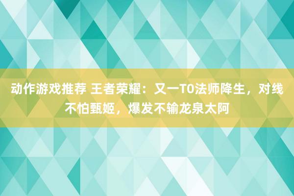 动作游戏推荐 王者荣耀：又一T0法师降生，对线不怕甄姬，爆发不输龙泉太阿