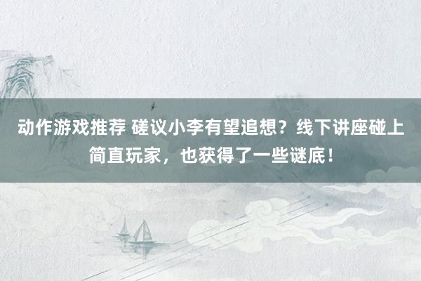 动作游戏推荐 磋议小李有望追想？线下讲座碰上简直玩家，也获得了一些谜底！