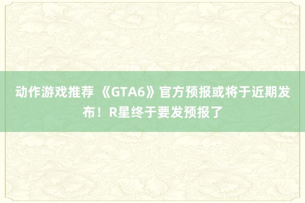 动作游戏推荐 《GTA6》官方预报或将于近期发布！R星终于要发预报了