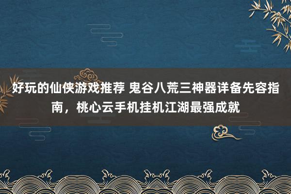 好玩的仙侠游戏推荐 鬼谷八荒三神器详备先容指南，桃心云手机挂机江湖最强成就