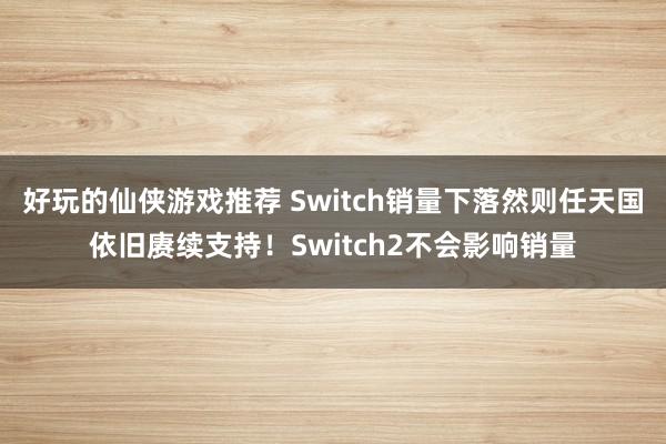 好玩的仙侠游戏推荐 Switch销量下落然则任天国依旧赓续支持！Switch2不会影响销量