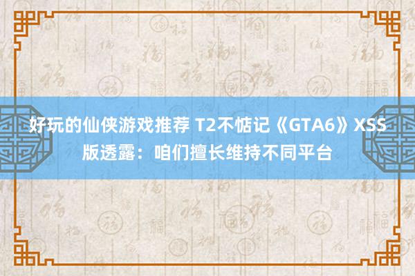 好玩的仙侠游戏推荐 T2不惦记《GTA6》XSS版透露：咱们擅长维持不同平台