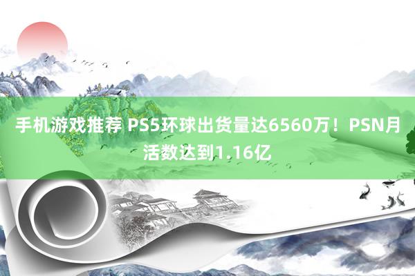 手机游戏推荐 PS5环球出货量达6560万！PSN月活数达到1.16亿