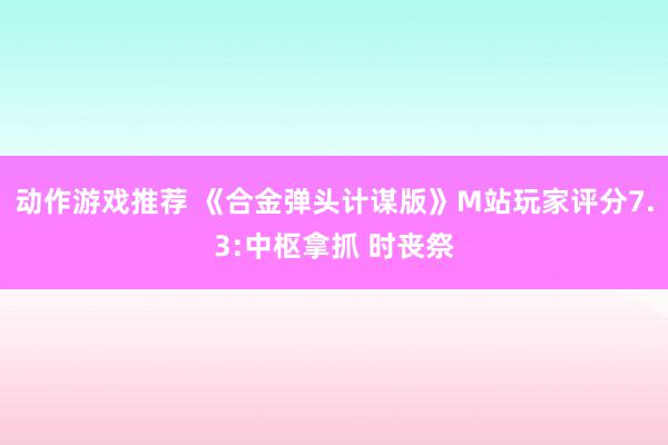 动作游戏推荐 《合金弹头计谋版》M站玩家评分7.3:中枢拿抓 时丧祭