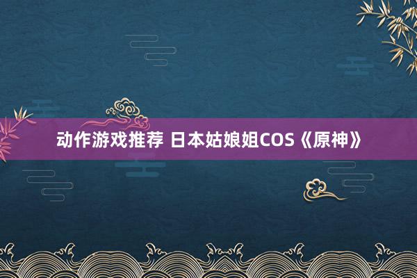 动作游戏推荐 日本姑娘姐COS《原神》