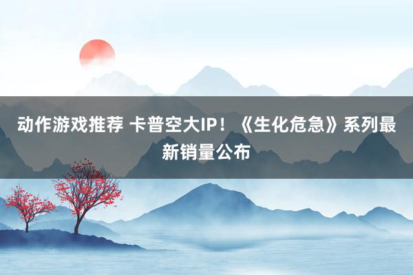 动作游戏推荐 卡普空大IP！《生化危急》系列最新销量公布