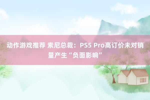 动作游戏推荐 索尼总裁：PS5 Pro高订价未对销量产生“负面影响”