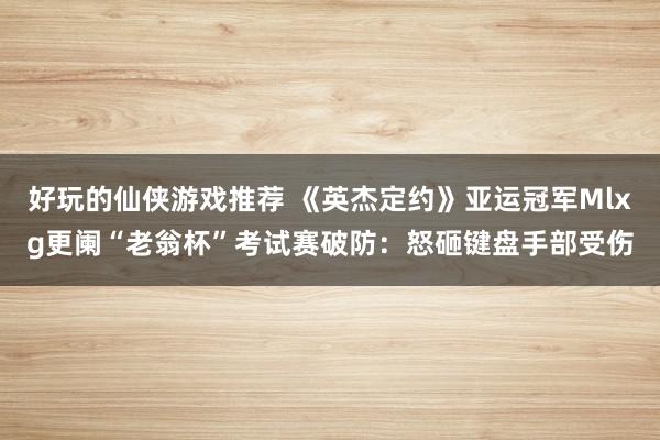 好玩的仙侠游戏推荐 《英杰定约》亚运冠军Mlxg更阑“老翁杯”考试赛破防：怒砸键盘手部受伤