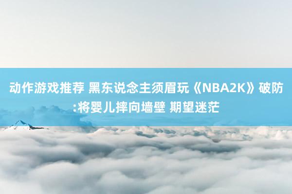 动作游戏推荐 黑东说念主须眉玩《NBA2K》破防:将婴儿摔向墙壁 期望迷茫