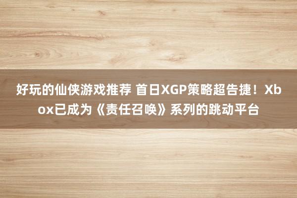 好玩的仙侠游戏推荐 首日XGP策略超告捷！Xbox已成为《责任召唤》系列的跳动平台