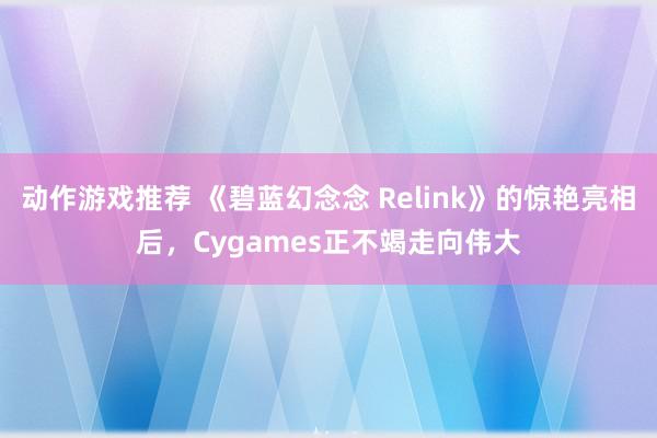 动作游戏推荐 《碧蓝幻念念 Relink》的惊艳亮相后，Cygames正不竭走向伟大