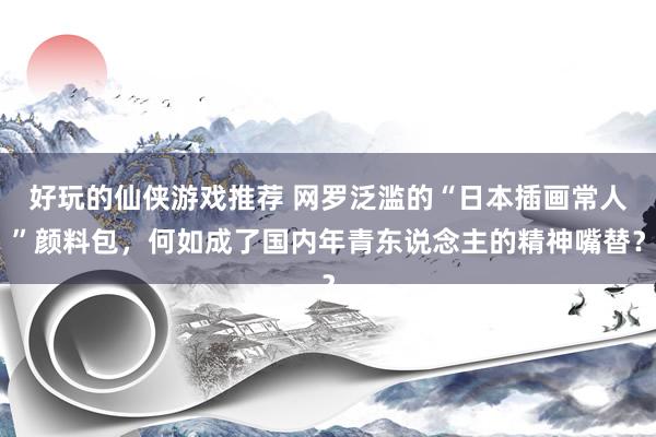 好玩的仙侠游戏推荐 网罗泛滥的“日本插画常人”颜料包，何如成了国内年青东说念主的精神嘴替？